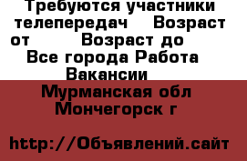 Требуются участники телепередач. › Возраст от ­ 18 › Возраст до ­ 60 - Все города Работа » Вакансии   . Мурманская обл.,Мончегорск г.